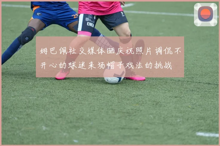 姆巴佩社交媒体晒庆祝照片调侃不开心的球迷来场帽子戏法的挑战