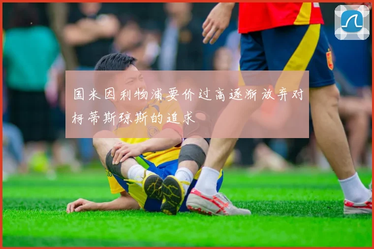 国米因利物浦要价过高逐渐放弃对柯蒂斯琼斯的追求