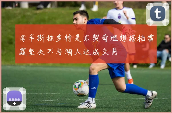 考辛斯称多特是东契奇理想搭档雷霆坚决不与湖人达成交易
