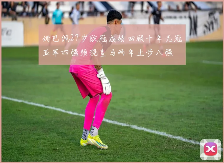 姆巴佩27岁欧冠成绩回顾十年无冠亚军四强频现皇马两年止步八强