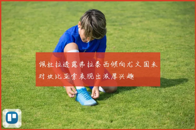 佩杜拉透露弗拉泰西倾向尤文国米对坎比亚索表现出浓厚兴趣