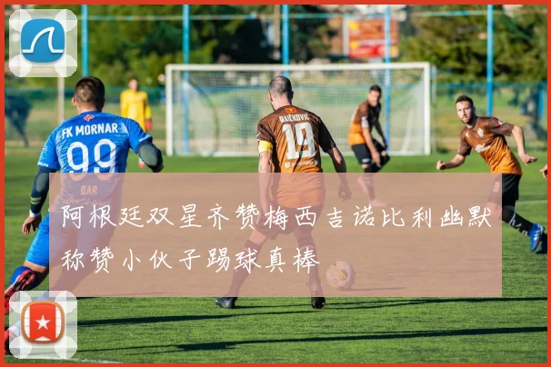 阿根廷双星齐赞梅西吉诺比利幽默称赞小伙子踢球真棒
