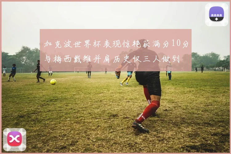 加克波世界杯表现惊艳获满分10分与梅西戴维并肩历史仅三人做到