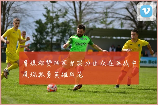 鲁媒称赞珀塞尔实力出众在混战中展现孤勇英雄风范