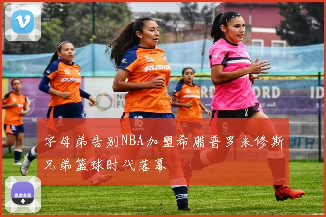 字母弟告别NBA加盟希腊普罗米修斯兄弟篮球时代落幕
