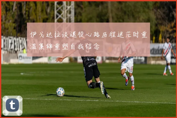 伊戈达拉谈退役心路历程迷茫时重温集锦重塑自我信念
