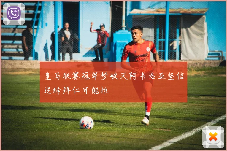 皇马联赛冠军梦破灭阿韦洛亚坚信逆转拜仁可能性