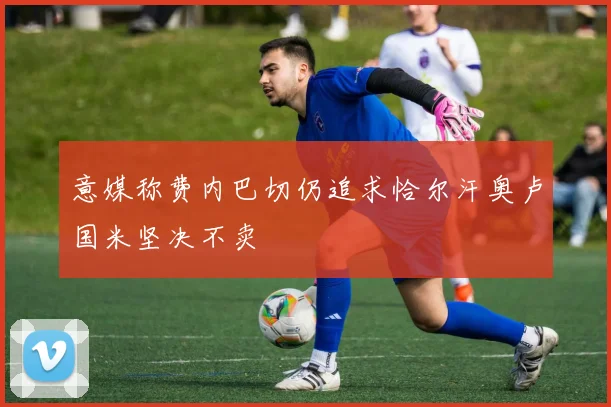 意媒称费内巴切仍追求恰尔汗奥卢国米坚决不卖