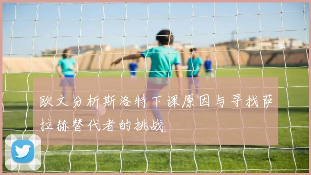 欧文分析斯洛特下课原因与寻找萨拉赫替代者的挑战