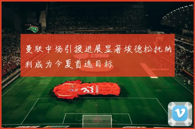 曼联中场引援进展显著埃德松托纳利成为今夏首选目标