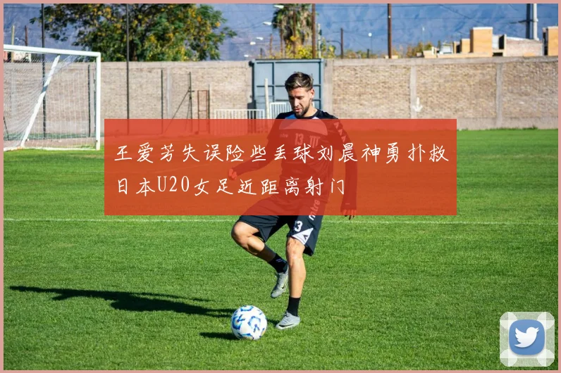 王爱芳失误险些丢球刘晨神勇扑救日本U20女足近距离射门
