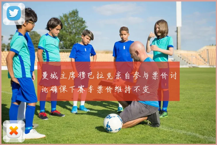 曼城主席穆巴拉克亲自参与票价讨论确保下赛季票价维持不变