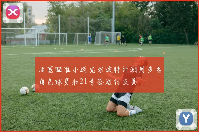 活塞瞄准小迈克尔波特计划用多名角色球员和21号签进行交易