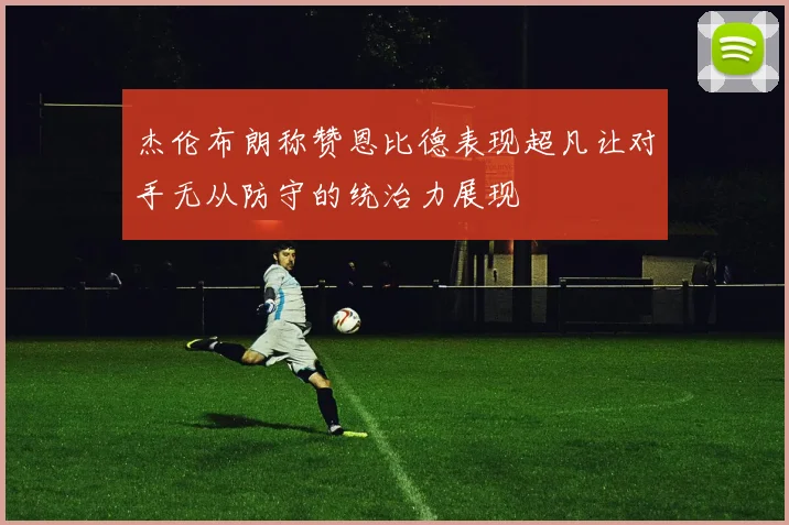 杰伦布朗称赞恩比德表现超凡让对手无从防守的统治力展现