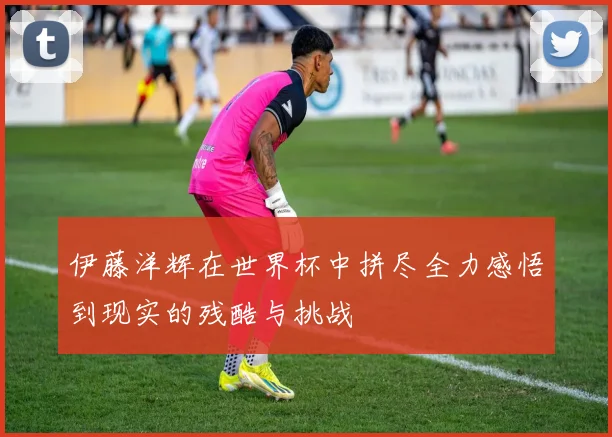 伊藤洋辉在世界杯中拼尽全力感悟到现实的残酷与挑战
