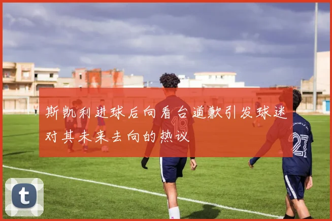 斯凯利进球后向看台道歉引发球迷对其未来去向的热议