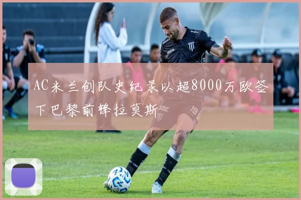 AC米兰创队史纪录以超8000万欧签下巴黎前锋拉莫斯
