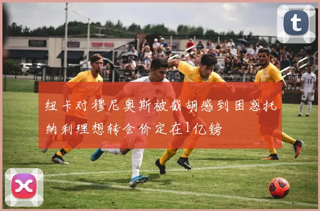 纽卡对穆尼奥斯被截胡感到困惑托纳利理想转会价定在1亿镑