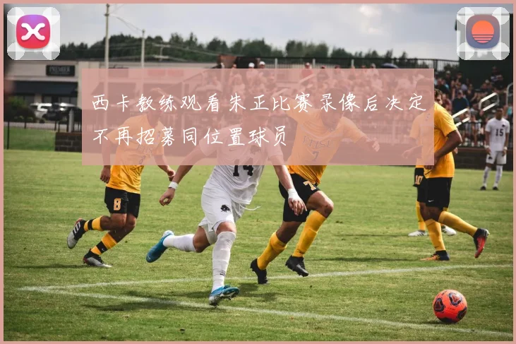 西卡教练观看朱正比赛录像后决定不再招募同位置球员