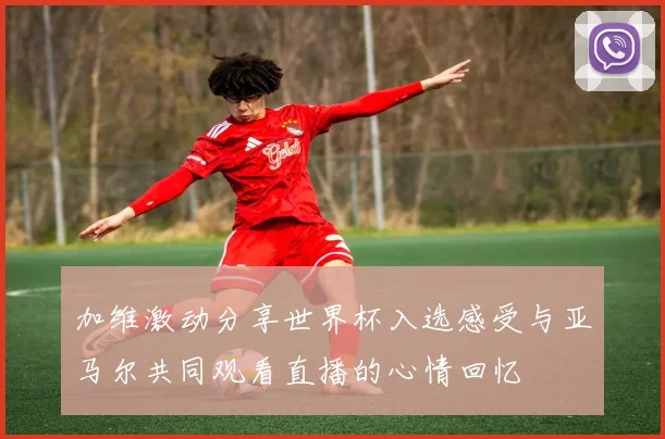 加维激动分享世界杯入选感受与亚马尔共同观看直播的心情回忆