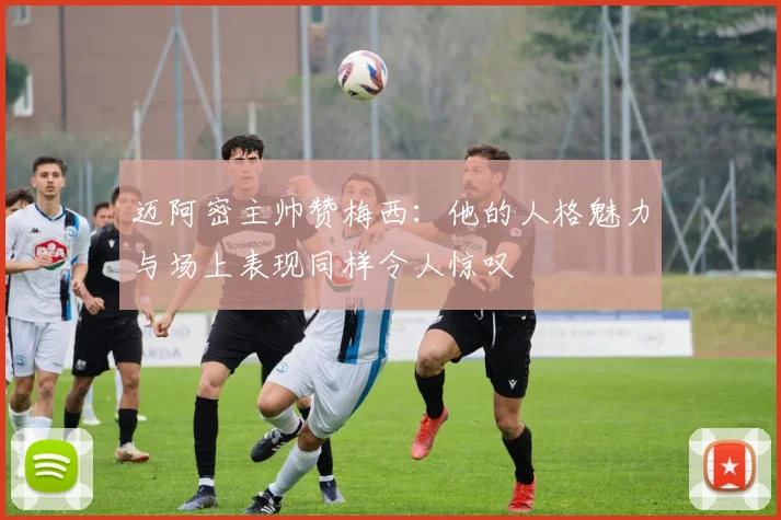 迈阿密主帅赞梅西：他的人格魅力与场上表现同样令人惊叹