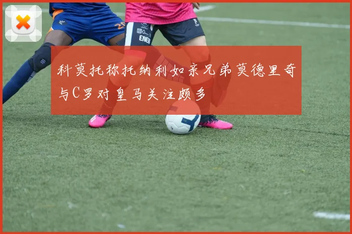科莫托称托纳利如亲兄弟莫德里奇与C罗对皇马关注颇多