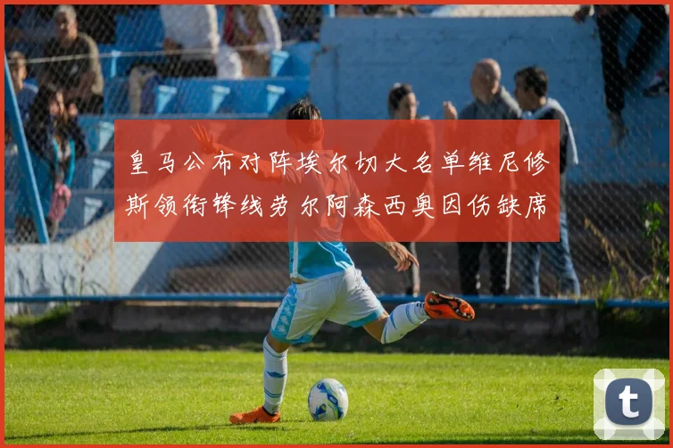 皇马公布对阵埃尔切大名单维尼修斯领衔锋线劳尔阿森西奥因伤缺席