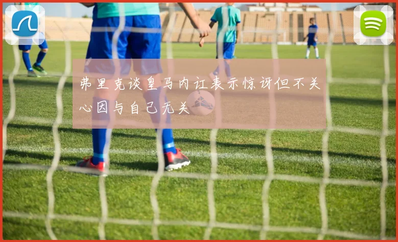 弗里克谈皇马内讧表示惊讶但不关心因与自己无关