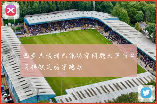 西多夫谈姆巴佩防守问题大罗当年同样缺乏防守跑动