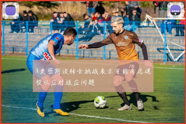 A史密斯谈转会挑战表示可能考虑退役以应对适应问题